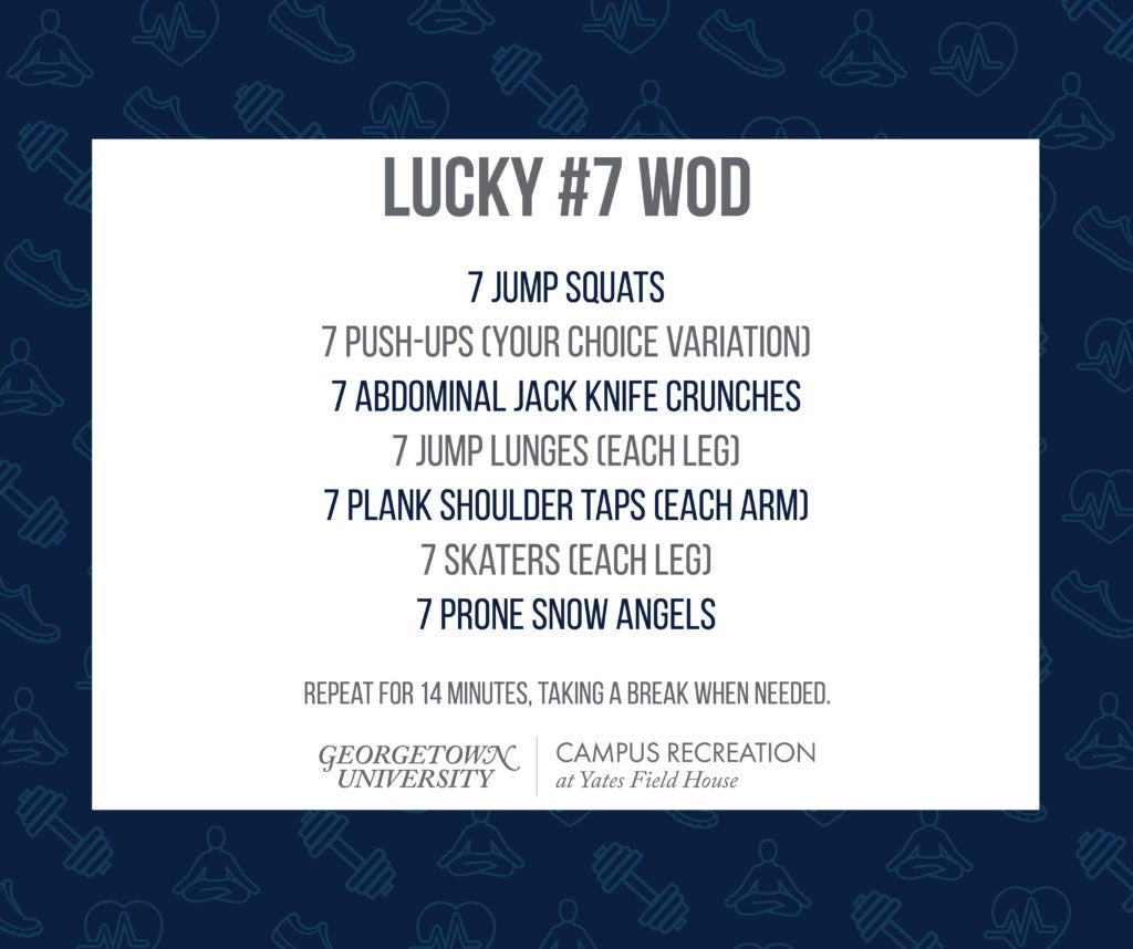 Dark blue text over a white box, with a dark blue background that contains faded fitness icons.

Lucky #7 WOD
7 Jump Squats
7 Push-Ups (your choice variation)
7 Abdominal Jack Knife Crunches
7 Jump Lunges (each leg)
7 Plank Shoulder Taps (each arm)
7 Skaters (each leg)
7 Prone Snow Angels

Repeat for 14 minutes, taking a break when needed.

Yates Field House logo